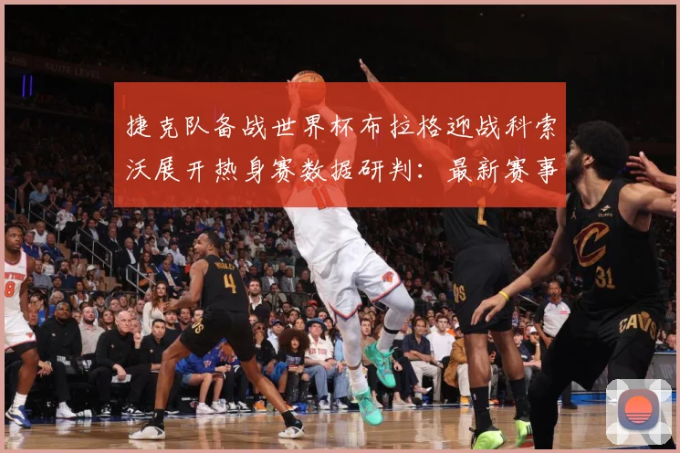 捷克队备战世界杯布拉格迎战科索沃展开热身赛数据研判：最新赛事动态与深度分析